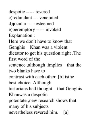 despotic ­­­­­ revered 
c)redundant ­­­ venerated 
d)jocular ­­­­­esteemed 
e)peremptory ­­­­­ invoked 
Explanation : 
Here we don’t have to know that 
Genghis    Khan was a violent 
dictator to get his question right .The 
first word of the 
sentence ,although ,implies    that the 
two blanks have to 
contrast with each other .[b] isthe 
best choice. Although 
historians had thought    that Genghis 
Khanwas a despotic 
potentate ,new research shows that 
many of his subjects 
nevertheless revered him.    [a] 
 