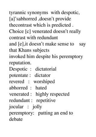 tyrannic synonyms  with despotic, 
[a]’sabhorred ,doesn’t provide 
thecontrast which is predicted . 
Choice [c] venerated doesn’t really 
contrast with redundant 
and [e],it doesn’t make sense to    say 
that Khans subjects 
invoked him despite his peremptory 
reputation. 
Despotic  :   dictatorial 
potentate :   dictator 
revered   :   worshiped 
abhorred  :   hated 
venerated :   highly respected 
redundant :   repetitive 
jocular   :   jolly 
peremptory:   putting an end to 
debate 
 