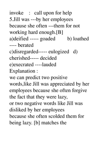 invoke    :   call upon for help 
5.Jill was ­­­by her employees 
because she often ­­­them for not 
working hard enough.[B] 
a)deified ­­­­­ goaded         b) loathed 
­­­­ berated 
c)disregarded­­­­­ eulogized   d) 
cherished­­­­­ decided 
e)execrated ­­­­lauded 
Explanation : 
we can predict two positive 
words,like Jill was appreciated by her 
employees because she often forgive 
the fact that they were lazy, 
or two negative words like Jill was 
disliked by her employees 
because she often scolded them for 
being lazy. [b] matches the 
 