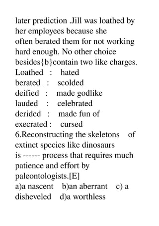 later prediction .Jill was loathed by 
her employees because she 
often berated them for not working 
hard enough. No other choice 
besides{b}contain two like charges. 
Loathed   :    hated 
berated   :    scolded 
deified   :    made godlike 
lauded    :    celebrated 
derided   :    made fun of 
execrated :    cursed 
6.Reconstructing the skeletons    of 
extinct species like dinosaurs 
is ­­­­­­ process that requires much 
patience and effort by 
paleontologists.[E] 
a)a nascent    b)an aberrant    c) a 
disheveled    d)a worthless 
 
