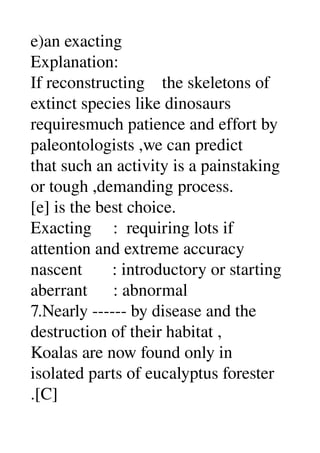 e)an exacting 
Explanation: 
If reconstructing    the skeletons of 
extinct species like dinosaurs 
requiresmuch patience and effort by 
paleontologists ,we can predict 
that such an activity is a painstaking 
or tough ,demanding process. 
[e] is the best choice. 
Exacting     :  requiring lots if 
attention and extreme accuracy 
nascent       : introductory or starting 
aberrant      : abnormal 
7.Nearly ­­­­­­ by disease and the 
destruction of their habitat , 
Koalas are now found only in 
isolated parts of eucalyptus forester 
.[C] 
 