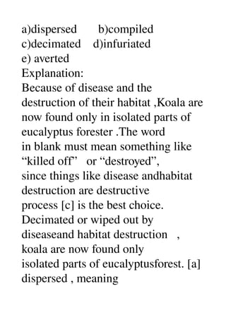 a)dispersed       b)compiled 
c)decimated    d)infuriated 
e) averted 
Explanation: 
Because of disease and the 
destruction of their habitat ,Koala are 
now found only in isolated parts of 
eucalyptus forester .The word 
in blank must mean something like 
“killed off”   or “destroyed”, 
since things like disease andhabitat 
destruction are destructive 
process [c] is the best choice. 
Decimated or wiped out by 
diseaseand habitat destruction   , 
koala are now found only 
isolated parts of eucalyptusforest. [a] 
dispersed , meaning 
 