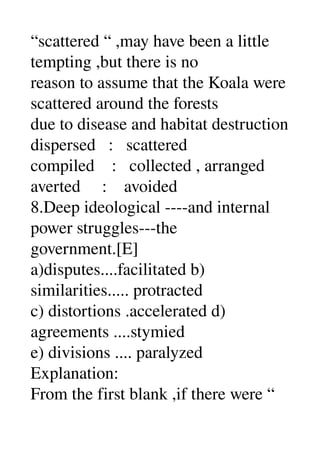 “scattered “ ,may have been a little 
tempting ,but there is no 
reason to assume that the Koala were 
scattered around the forests 
due to disease and habitat destruction 
dispersed   :   scattered 
compiled    :   collected , arranged 
averted     :    avoided 
8.Deep ideological ­­­­and internal 
power struggles­­­the 
government.[E] 
a)disputes....facilitated b) 
similarities..... protracted 
c) distortions .accelerated d) 
agreements ....stymied 
e) divisions .... paralyzed 
Explanation: 
From the first blank ,if there were “ 
 