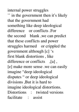 internal power struggles 
’’ in the government then it’s likely 
that the government had 
something like deep ideological 
difference    or conflicts .For 
the second    blank ,we can predict 
that these conflicts and power 
struggles harmed    or crippled the 
government although [c] ‘s 
first blank distortions , like 
difference or conflicts    ,[a] , 
[e] make more sense .we can easily 
imagine “deep ideological 
disputes “ or deep ideological 
divisions ,But it is hard to 
imagine ideological distortions. 
Distortions    :    twisted versions 
facilitate     :    assist 
 