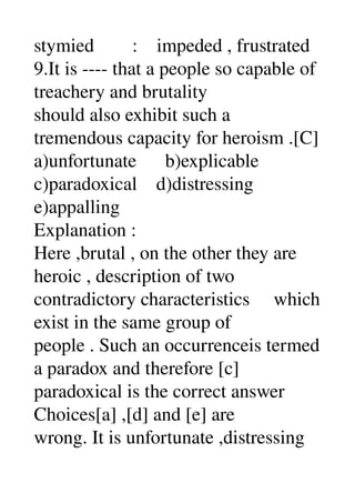 stymied        :    impeded , frustrated 
9.It is ­­­­ that a people so capable of 
treachery and brutality 
should also exhibit such a 
tremendous capacity for heroism .[C] 
a)unfortunate      b)explicable 
c)paradoxical    d)distressing 
e)appalling 
Explanation : 
Here ,brutal , on the other they are 
heroic , description of two 
contradictory characteristics     which 
exist in the same group of 
people . Such an occurrenceis termed 
a paradox and therefore [c] 
paradoxical is the correct answer 
Choices[a] ,[d] and [e] are 
wrong. It is unfortunate ,distressing 
 
