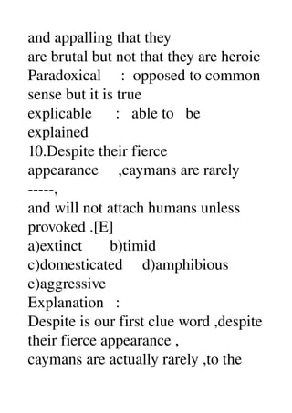 and appalling that they 
are brutal but not that they are heroic 
Paradoxical     :  opposed to common 
sense but it is true 
explicable      :   able to   be 
explained 
10.Despite their fierce 
appearance     ,caymans are rarely 
­­­­­, 
and will not attach humans unless 
provoked .[E] 
a)extinct       b)timid 
c)domesticated     d)amphibious 
e)aggressive 
Explanation   : 
Despite is our first clue word ,despite 
their fierce appearance , 
caymans are actually rarely ,to the 
 