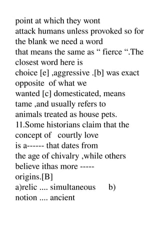point at which they wont 
attack humans unless provoked so for 
the blank we need a word 
that means the same as “ fierce “.The 
closest word here is 
choice [e] ,aggressive .[b] was exact 
opposite  of what we 
wanted [c] domesticated, means 
tame ,and usually refers to 
animals treated as house pets. 
11.Some historians claim that the 
concept of   courtly love 
is a­­­­­­ that dates from 
the age of chivalry ,while others 
believe ithas more ­­­­­ 
origins.[B] 
a)relic .... simultaneous      b) 
notion .... ancient 
 
