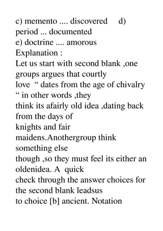c) memento .... discovered     d) 
period ... documented 
e) doctrine .... amorous 
Explanation : 
Let us start with second blank ,one 
groups argues that courtly 
love  “ dates from the age of chivalry 
“ in other words ,they 
think its afairly old idea ,dating back 
from the days of 
knights and fair 
maidens.Anothergroup think 
something else 
though ,so they must feel its either an 
oldenidea. A  quick 
check through the answer choices for 
the second blank leadsus 
to choice [b] ancient. Notation 
 