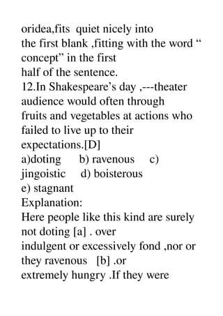 oridea,fits  quiet nicely into 
the first blank ,fitting with the word “ 
concept” in the first 
half of the sentence. 
12.In Shakespeare’s day ,­­­theater 
audience would often through 
fruits and vegetables at actions who 
failed to live up to their 
expectations.[D] 
a)doting      b) ravenous     c) 
jingoistic     d) boisterous 
e) stagnant 
Explanation: 
Here people like this kind are surely 
not doting [a] . over 
indulgent or excessively fond ,nor or 
they ravenous   [b] .or 
extremely hungry .If they were 
 