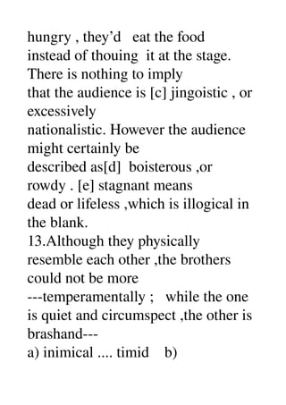 hungry , they’d   eat the food 
instead of thouing  it at the stage. 
There is nothing to imply 
that the audience is [c] jingoistic , or 
excessively 
nationalistic. However the audience 
might certainly be 
described as[d]  boisterous ,or 
rowdy . [e] stagnant means 
dead or lifeless ,which is illogical in 
the blank. 
13.Although they physically 
resemble each other ,the brothers 
could not be more 
­­­temperamentally ;   while the one 
is quiet and circumspect ,the other is 
brashand­­­ 
a) inimical .... timid    b) 
 