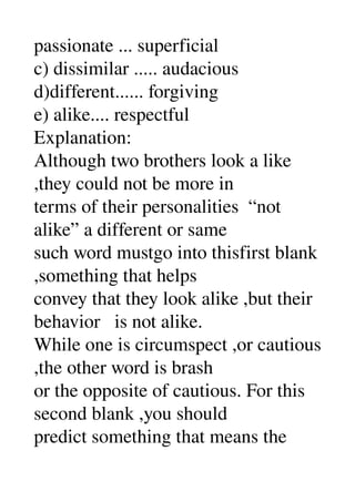passionate ... superficial 
c) dissimilar ..... audacious 
d)different...... forgiving 
e) alike.... respectful 
Explanation: 
Although two brothers look a like 
,they could not be more in 
terms of their personalities  “not 
alike” a different or same 
such word mustgo into thisfirst blank 
,something that helps 
convey that they look alike ,but their 
behavior   is not alike. 
While one is circumspect ,or cautious 
,the other word is brash 
or the opposite of cautious. For this 
second blank ,you should 
predict something that means the 
 