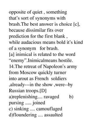 opposite of quiet , something 
that’s sort of synonyms with 
brash.The best answer is choice [c], 
because dissimilar fits over 
prediction for the first blank , 
while audacious means bold it’s kind 
of a synonym   for brash. 
[a] inimical is related to the word 
“enemy”.Inimicalmeans hostile. 
14.The retreat of Napoleon’s army 
from Moscow quickly turner 
into arout as French  soldiers 
,already­­­in the show ,were­­by 
Russian troops.[D] 
a)replenishing.... ravaged        b) 
pursing ..... joined 
c) sinking .... camouflaged 
d)floundering .... assaulted 
 