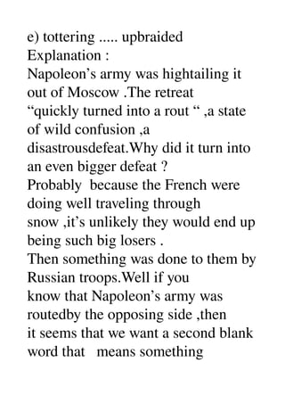 e) tottering ..... upbraided 
Explanation : 
Napoleon’s army was hightailing it 
out of Moscow .The retreat 
“quickly turned into a rout “ ,a state 
of wild confusion ,a 
disastrousdefeat.Why did it turn into 
an even bigger defeat ? 
Probably  because the French were 
doing well traveling through 
snow ,it’s unlikely they would end up 
being such big losers . 
Then something was done to them by 
Russian troops.Well if you 
know that Napoleon’s army was 
routedby the opposing side ,then 
it seems that we want a second blank 
word that   means something 
 