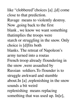 like “clobbered”choices [a] ,[d] come 
close to that prediction. 
Ravage  means to violently destroy. 
Now ,going back to the first 
blank , we know we want something 
thatimplies the troops were 
starch or struggling in the snow. Only 
choice is [d]fits both 
blanks. The retreat of Napoleon’s 
army turned into a routas 
French troop already floundering in 
the snow ,were assaulted by 
Russian  soldiers.To flounder is to 
struggle awkward and stumble 
about.In [a] ,replenishing in the snow 
sounds a bit weird 
replenishing  means replacing 
something that was used up. In[e], 
 