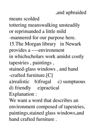                                     ,and upbraided 
means scolded 
tottering meanswalking unsteadily 
or reprimanded a little mild 
­mannered for our purpose here. 
15.The Morgan library   in Newark 
provides a ­­­­environment 
in whichscholars work amidst costly 
tapestries , paintings , 
stained­glass windows , and hand 
­crafted furniture.[C] 
a)realistic    b)frugal     c) sumptuous 
d) friendly     e)practical 
Explanation : 
We want a word that describes an 
environment composed of tapestries, 
paintings,stained glass windows,and 
hand crafted furniture . 
 
