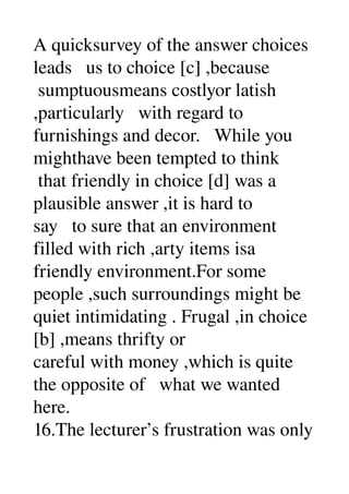 A quicksurvey of the answer choices 
leads   us to choice [c] ,because 
 sumptuousmeans costlyor latish 
,particularly   with regard to 
furnishings and decor.   While you 
mighthave been tempted to think 
 that friendly in choice [d] was a 
plausible answer ,it is hard to 
say   to sure that an environment 
filled with rich ,arty items isa 
friendly environment.For some 
people ,such surroundings might be 
quiet intimidating . Frugal ,in choice 
[b] ,means thrifty or 
careful with money ,which is quite 
the opposite of   what we wanted 
here. 
16.The lecturer’s frustration was only 
 