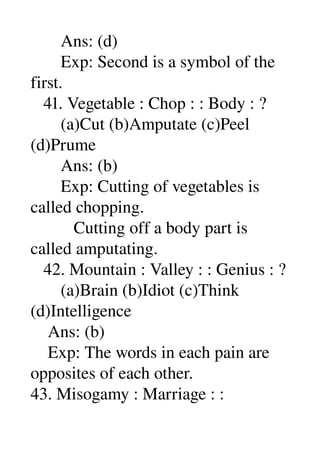        Ans: (d) 
       Exp: Second is a symbol of the 
first. 
   41. Vegetable : Chop : : Body : ? 
       (a)Cut (b)Amputate (c)Peel 
(d)Prume 
       Ans: (b) 
       Exp: Cutting of vegetables is 
called chopping. 
          Cutting off a body part is 
called amputating. 
   42. Mountain : Valley : : Genius : ? 
       (a)Brain (b)Idiot (c)Think 
(d)Intelligence 
    Ans: (b) 
    Exp: The words in each pain are 
opposites of each other. 
43. Misogamy : Marriage : : 
 