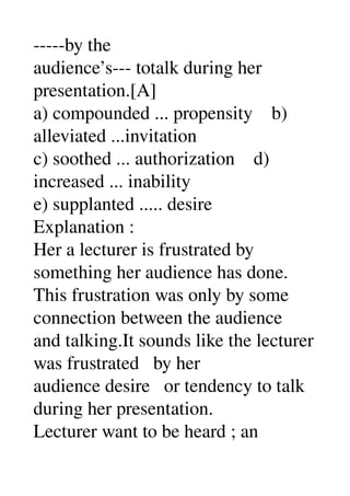 ­­­­­by the 
audience’s­­­ totalk during her 
presentation.[A] 
a) compounded ... propensity    b) 
alleviated ...invitation 
c) soothed ... authorization    d) 
increased ... inability 
e) supplanted ..... desire 
Explanation : 
Her a lecturer is frustrated by 
something her audience has done. 
This frustration was only by some 
connection between the audience 
and talking.It sounds like the lecturer 
was frustrated   by her 
audience desire   or tendency to talk 
during her presentation. 
Lecturer want to be heard ; an 
 