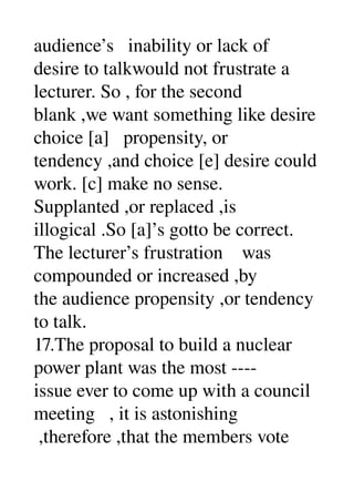 audience’s   inability or lack of 
desire to talkwould not frustrate a 
lecturer. So , for the second 
blank ,we want something like desire 
choice [a]   propensity, or 
tendency ,and choice [e] desire could 
work. [c] make no sense. 
Supplanted ,or replaced ,is 
illogical .So [a]’s gotto be correct. 
The lecturer’s frustration    was 
compounded or increased ,by 
the audience propensity ,or tendency 
to talk. 
17.The proposal to build a nuclear 
power plant was the most ­­­­ 
issue ever to come up with a council 
meeting   , it is astonishing 
 ,therefore ,that the members vote 
 