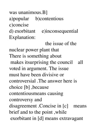 was unanimous.B] 
a)popular     b)contentious 
c)concise 
d) exorbitant     e)inconsequential 
Explanation: 
                            the issue of the 
nuclear power plant that 
There is something about 
 makes itsurprising the council    all 
voted in argument. The issue 
must have been divisive or 
controversial .The answer here is 
choice [b] ,because 
contentiousmeans causing 
controversy and 
disagreement .Concise in [c]    means 
brief and to the point ,while 
 exorbitant in [d] means extravagant 
 