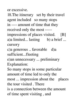 or excessive. 
18.The itinerary   set by their travel 
agent included   so many stops 
in ­­­­ amount of time that they 
received only the most ­­­­­ 
impressions of places visited.     [B] 
a)a limited... lasting       b) a brief ... 
cursory 
c)a generous .. favorable    d)a 
sufficient...fleeting 
e)an unnecessary ... preliminary 
Explanation: 
So many stops in some particular 
amount of time led to only the 
most ... impression about the    places 
the tour visited . There 
is a connection between the amount 
of time spent visiting , and 
 