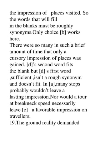 the impression of   places visited. So 
the words that will fill 
in the blanks must be roughly 
synonyms.Only choice [b] works 
here. 
There were so many in such a brief 
amount of time that only a 
cursory impression of places was 
gained. [d]’s second word fits 
the blank but [d] s first word 
,sufficient ,isn’t a rough synonym 
and doesn’t fit. In [a],many stops 
probably wouldn’t leave a 
lasting impression.Nor would a tour 
at breakneck speed necessarily 
leave [c]   a favorable impression on 
travellers. 
19.The ground reality demanded 
 