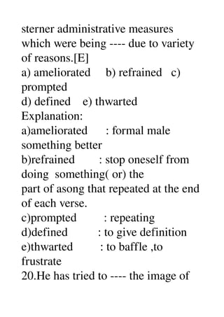 sterner administrative measures 
which were being ­­­­ due to variety 
of reasons.[E] 
a) ameliorated     b) refrained   c) 
prompted 
d) defined    e) thwarted 
Explanation: 
a)ameliorated      : formal male 
something better 
b)refrained        : stop oneself from 
doing  something( or) the 
part of asong that repeated at the end 
of each verse. 
c)prompted         : repeating 
d)defined          : to give definition 
e)thwarted         : to baffle ,to 
frustrate 
20.He has tried to ­­­­ the image of 
 