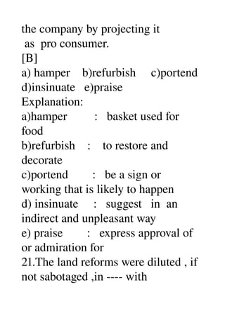 the company by projecting it 
 as  pro consumer. 
[B] 
a) hamper    b)refurbish     c)portend 
d)insinuate   e)praise 
Explanation: 
a)hamper         :   basket used for 
food 
b)refurbish    :    to restore and 
decorate 
c)portend        :   be a sign or 
working that is likely to happen 
d) insinuate     :   suggest   in  an 
indirect and unpleasant way 
e) praise        :   express approval of 
or admiration for 
21.The land reforms were diluted , if 
not sabotaged ,in ­­­­ with 
 