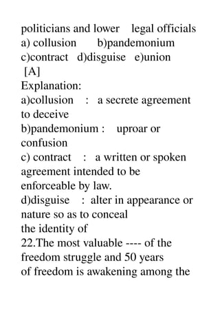 politicians and lower    legal officials 
a) collusion       b)pandemonium 
c)contract   d)disguise   e)union 
 [A] 
Explanation: 
a)collusion    :   a secrete agreement 
to deceive 
b)pandemonium :    uproar or 
confusion 
c) contract    :   a written or spoken 
agreement intended to be 
enforceable by law. 
d)disguise    :  alter in appearance or 
nature so as to conceal 
the identity of 
22.The most valuable ­­­­ of the 
freedom struggle and 50 years 
of freedom is awakening among the 
 