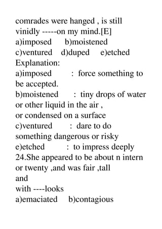 comrades were hanged , is still 
vinidly ­­­­­on my mind.[E] 
a)imposed      b)moistened 
c)ventured    d)duped     e)etched 
Explanation: 
a)imposed         :  force something to 
be accepted. 
b)moistened       :  tiny drops of water 
or other liquid in the air , 
or condensed on a surface 
c)ventured        :  dare to do 
something dangerous or risky 
e)etched          :  to impress deeply 
24.She appeared to be about n intern 
or twenty ,and was fair ,tall 
and 
with ­­­­looks 
a)emaciated     b)contagious 
 