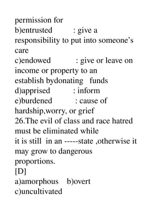 permission for 
b)entrusted          : give a 
responsibility to put into someone’s 
care 
c)endowed            : give or leave on 
income or property to an 
establish bydonating   funds 
d)apprised           : inform 
e)burdened           : cause of 
hardship,worry, or grief 
26.The evil of class and race hatred 
must be eliminated while 
it is still  in an ­­­­­state ,otherwise it 
may grow to dangerous 
proportions. 
[D] 
a)amorphous    b)overt 
c)uncultivated 
 