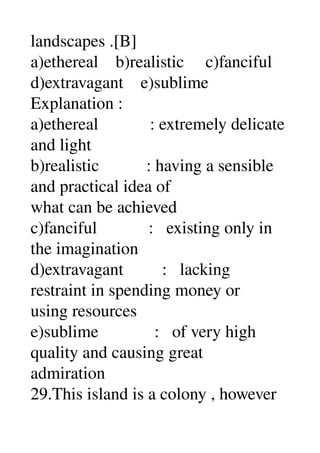 landscapes .[B] 
a)ethereal    b)realistic     c)fanciful 
d)extravagant    e)sublime 
Explanation : 
a)ethereal            : extremely delicate 
and light 
b)realistic           : having a sensible 
and practical idea of 
what can be achieved 
c)fanciful            :   existing only in 
the imagination 
d)extravagant         :   lacking 
restraint in spending money or 
using resources 
e)sublime             :   of very high 
quality and causing great 
admiration 
29.This island is a colony , however 
 