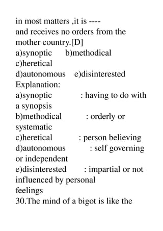 in most matters ,it is ­­­­ 
and receives no orders from the 
mother country.[D] 
a)synoptic      b)methodical 
c)heretical 
d)autonomous    e)disinterested 
Explanation: 
a)synoptic             : having to do with 
a synopsis 
b)methodical           : orderly or 
systematic 
c)heretical            : person believing 
d)autonomous           : self governing 
or independent 
e)disinterested        : impartial or not 
influenced by personal 
feelings 
30.The mind of a bigot is like the 
 