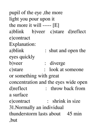 pupil of the eye ,the more 
light you pour upon it 
the more it will ­­­­­ [E] 
a)blink      b)veer    c)stare   d)reflect 
e)contract 
Explanation: 
a)blink                :  shut and open the 
eyes quickly 
b)veer                 :   diverge 
c)stare                :   look at someone 
or something with great 
concentration and the eyes wide open 
d)reflect              :   throw back from 
a surface 
e)contract             :   shrink in size 
31.Normally an individual 
thunderstorm lasts about     45 min 
,but 
 