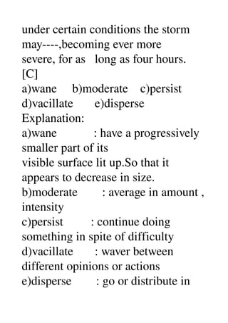 under certain conditions the storm 
may­­­­,becoming ever more 
severe, for as   long as four hours. 
[C] 
a)wane     b)moderate    c)persist 
d)vacillate       e)disperse 
Explanation: 
a)wane            : have a progressively 
smaller part of its 
visible surface lit up.So that it 
appears to decrease in size. 
b)moderate        : average in amount , 
intensity 
c)persist         : continue doing 
something in spite of difficulty 
d)vacillate       : waver between 
different opinions or actions 
e)disperse        : go or distribute in 
 