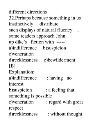 different directions 
32.Perhaps because something in us 
instinctively     distribute 
such displays of natural fluency    , 
some readers approach John 
up dike’s   fiction with  ­­­­­ 
a)indifference     b)suspicion 
c)veneration 
d)recklessness     e)bewilderment 
[B] 
Explanation: 
a)indifference        : having   no 
interest 
b)suspicion           : a feeling that 
something is possible 
c)veneration          : regard with great 
respect 
d)recklessness        : without thought 
 