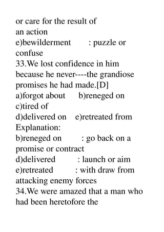 or care for the result of 
an action 
e)bewilderment        : puzzle or 
confuse 
33.We lost confidence in him 
because he never­­­­the grandiose 
promises he had made.[D] 
a)forgot about      b)reneged on 
c)tired of 
d)delivered on    e)retreated from 
Explanation: 
b)reneged on         : go back on a 
promise or contract 
d)delivered          : launch or aim 
e)retreated          : with draw from 
attacking enemy forces 
34.We were amazed that a man who 
had been heretofore the 
 