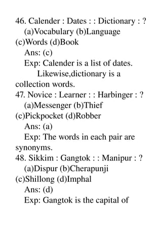 46. Calender : Dates : : Dictionary : ? 
    (a)Vocabulary (b)Language 
(c)Words (d)Book 
    Ans: (c) 
    Exp: Calender is a list of dates. 
          Likewise,dictionary is a 
collection words. 
47. Novice : Learner : : Harbinger : ? 
    (a)Messenger (b)Thief 
(c)Pickpocket (d)Robber 
    Ans: (a) 
    Exp: The words in each pair are 
synonyms. 
48. Sikkim : Gangtok : : Manipur : ? 
    (a)Dispur (b)Cherapunji 
(c)Shillong (d)Imphal 
    Ans: (d) 
    Exp: Gangtok is the capital of 
 