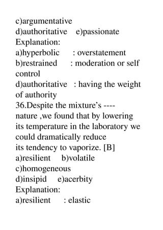 c)argumentative 
d)authoritative    e)passionate 
Explanation: 
a)hyperbolic      : overstatement 
b)restrained      : moderation or self 
control 
d)authoritative   : having the weight 
of authority 
36.Despite the mixture’s ­­­­ 
nature ,we found that by lowering 
its temperature in the laboratory we 
could dramatically reduce 
its tendency to vaporize. [B] 
a)resilient     b)volatile 
c)homogeneous 
d)insipid     e)acerbity 
Explanation: 
a)resilient      : elastic 
 