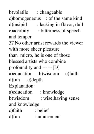 b)volatile       : changeable 
c)homogeneous    : of the same kind 
d)insipid        : lacking in flavor, dull 
e)acerbity       : bitterness of speech 
and temper 
37.No other artist rewards the viewer 
with more sheer pleasure 
than  micro, he is one of those 
blessed artists who combine 
profoundity and ­­­­­­[D] 
a)education     b)wisdom     c)faith 
d)fun      e)depth 
Explanation: 
a)education      : knowledge 
b)wisdom         : wise,having sense 
and knowledge 
c)faith          : belief 
d)fun            : amusement 
 
