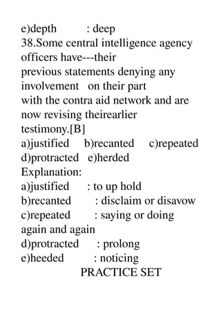 e)depth          : deep 
38.Some central intelligence agency 
officers have­­­their 
previous statements denying any 
involvement   on their part 
with the contra aid network and are 
now revising theirearlier 
testimony.[B] 
a)justified     b)recanted     c)repeated 
d)protracted   e)herded 
Explanation: 
a)justified      : to up hold 
b)recanted        : disclaim or disavow 
c)repeated        : saying or doing 
again and again 
d)protracted      : prolong 
e)heeded          : noticing 
                    PRACTICE SET 
 