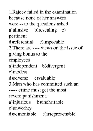 1.Rajeev failed in the examination 
because none of her answers 
were ­­ to the questions asked 
a)allusive     b)revealing    c) 
pertinent 
d)referential     e)impecable 
2.There are ­­­­ views on the issue of 
giving bonus to the 
employees 
a)independent    b)divergent 
c)modest 
d)adverse     e)valuable 
3.Man who has committed such an 
­­­­­ crime must get the most 
severe punishment. 
a)injurious     b)unchritable 
c)unworhty 
d)admoniable     e)irreproachable 
 