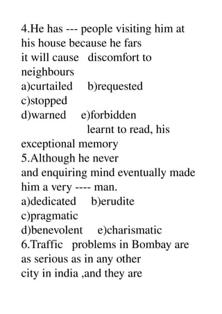4.He has ­­­ people visiting him at 
his house because he fars 
it will cause   discomfort to 
neighbours 
a)curtailed     b)requested 
c)stopped 
d)warned     e)forbidden 
                      learnt to read, his 
exceptional memory 
5.Although he never 
and enquiring mind eventually made 
him a very ­­­­ man. 
a)dedicated     b)erudite 
c)pragmatic 
d)benevolent     e)charismatic 
6.Traffic   problems in Bombay are 
as serious as in any other 
city in india ,and they are 
 