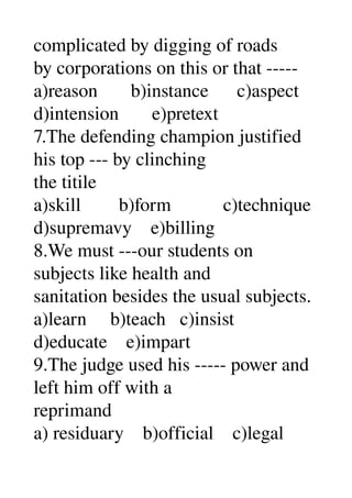 complicated by digging of roads 
by corporations on this or that ­­­­­ 
a)reason       b)instance      c)aspect 
d)intension       e)pretext 
7.The defending champion justified 
his top ­­­ by clinching 
the titile 
a)skill        b)form           c)technique 
d)supremavy    e)billing 
8.We must ­­­our students on 
subjects like health and 
sanitation besides the usual subjects. 
a)learn     b)teach   c)insist 
d)educate    e)impart 
9.The judge used his ­­­­­ power and 
left him off with a 
reprimand 
a) residuary    b)official    c)legal 
 