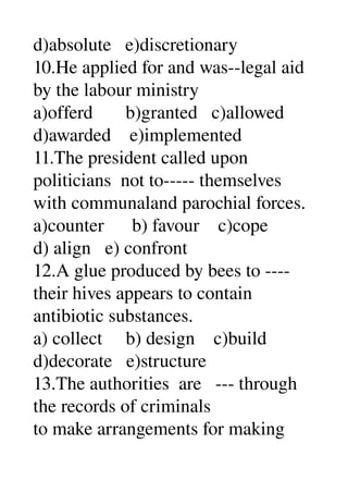 d)absolute   e)discretionary 
10.He applied for and was­­legal aid 
by the labour ministry 
a)offerd       b)granted   c)allowed 
d)awarded    e)implemented 
11.The president called upon 
politicians  not to­­­­­ themselves 
with communaland parochial forces. 
a)counter      b) favour    c)cope 
d) align   e) confront 
12.A glue produced by bees to ­­­­ 
their hives appears to contain 
antibiotic substances. 
a) collect     b) design    c)build 
d)decorate   e)structure 
13.The authorities  are   ­­­ through 
the records of criminals 
to make arrangements for making 
 