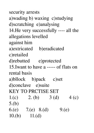 security arrests 
a)wading b) waxing  c)studying 
d)scratching  e)analysing 
14.He very successfully ­­­­ all the 
allegations levelled 
against him 
a)extricated     b)eradicated 
c)retailed 
d)rebutted       e)protected 
15.Iwant to have a ­­­­­ of flats on 
rental basis 
a)bllock     b)pack      c)set 
d)conclave    e)suite 
KEY TO PRCTISE SET 
1.(c)        2. (b)        3 (d)        4 (c) 
5.(b) 
6.(e)      7.(e)   8.(d)         9.(e) 
10.(b)       11.(d) 
 