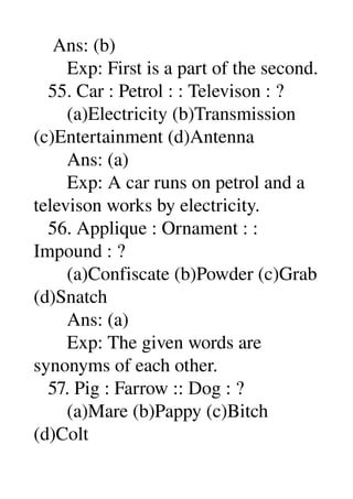     Ans: (b) 
       Exp: First is a part of the second. 
   55. Car : Petrol : : Televison : ? 
       (a)Electricity (b)Transmission 
(c)Entertainment (d)Antenna 
       Ans: (a) 
       Exp: A car runs on petrol and a 
televison works by electricity. 
   56. Applique : Ornament : : 
Impound : ? 
       (a)Confiscate (b)Powder (c)Grab 
(d)Snatch 
       Ans: (a) 
       Exp: The given words are 
synonyms of each other. 
   57. Pig : Farrow :: Dog : ? 
       (a)Mare (b)Pappy (c)Bitch 
(d)Colt 
 