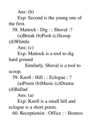        Ans: (b) 
       Exp: Second is the young one of 
the first. 
   58. Mattock : Dig : : Shoval :? 
       (a)Break (b)Push (c)Scoop 
(d)Whittle 
       Ans: (c) 
       Exp: Mattock is a tool to dig 
hard ground 
             Similarly, Shoval is a tool to 
scoop. 
   59. Knoll : Hill : : Eclogue : ? 
       (a)Poem (b)Music (c)Drama 
(d)Ballad 
       Ans: (a) 
       Exp: Knoll is a small hill and 
eclogue is a short poem. 
   60. Receptionist : Office : : Hostess 
 
