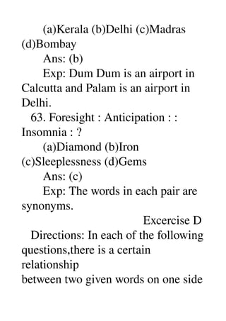        (a)Kerala (b)Delhi (c)Madras 
(d)Bombay 
       Ans: (b) 
       Exp: Dum Dum is an airport in 
Calcutta and Palam is an airport in 
Delhi. 
   63. Foresight : Anticipation : : 
Insomnia : ? 
       (a)Diamond (b)Iron 
(c)Sleeplessness (d)Gems 
       Ans: (c) 
       Exp: The words in each pair are 
synonyms. 
                                        Excercise D 
   Directions: In each of the following 
questions,there is a certain 
relationship 
between two given words on one side 
 