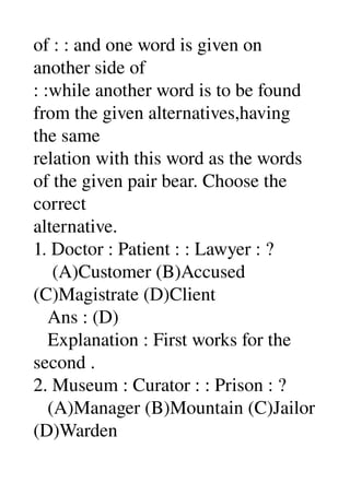 of : : and one word is given on 
another side of 
: :while another word is to be found 
from the given alternatives,having 
the same 
relation with this word as the words 
of the given pair bear. Choose the 
correct 
alternative. 
1. Doctor : Patient : : Lawyer : ? 
    (A)Customer (B)Accused 
(C)Magistrate (D)Client 
   Ans : (D) 
   Explanation : First works for the 
second . 
2. Museum : Curator : : Prison : ? 
   (A)Manager (B)Mountain (C)Jailor 
(D)Warden 
 